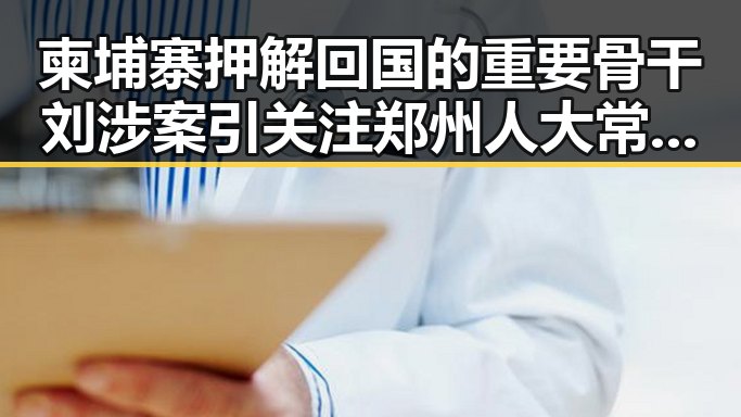 柬埔寨押解回国的重要骨干刘涉案引关注 郑州人大常委会原一级巡视员王广灿被开除党籍事件曝光